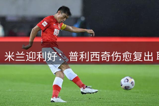 米兰迎利好：普利西奇伤愈复出 联赛首战登场存疑