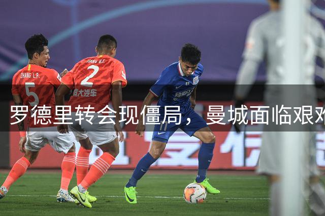 罗德里转会现僵局，曼城面临艰难抉择
